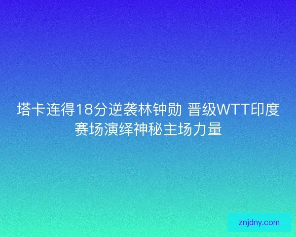 塔卡连得18分逆袭林钟勋 晋级WTT印度赛场演绎神秘主场力量