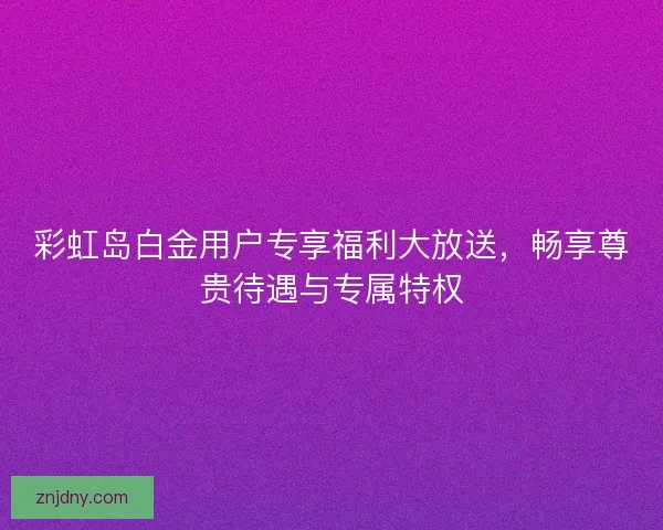 彩虹岛白金用户专享福利大放送，畅享尊贵待遇与专属特权