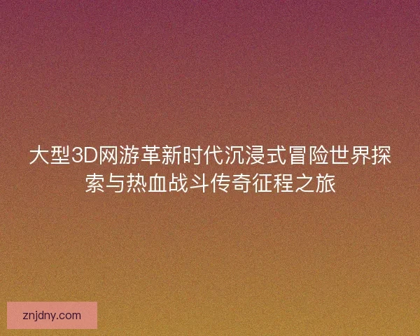 大型3D网游革新时代沉浸式冒险世界探索与热血战斗传奇征程之旅