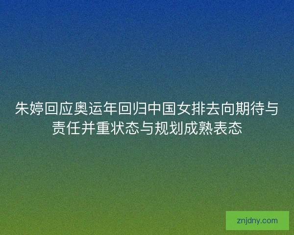 朱婷回应奥运年回归中国女排去向期待与责任并重状态与规划成熟表态