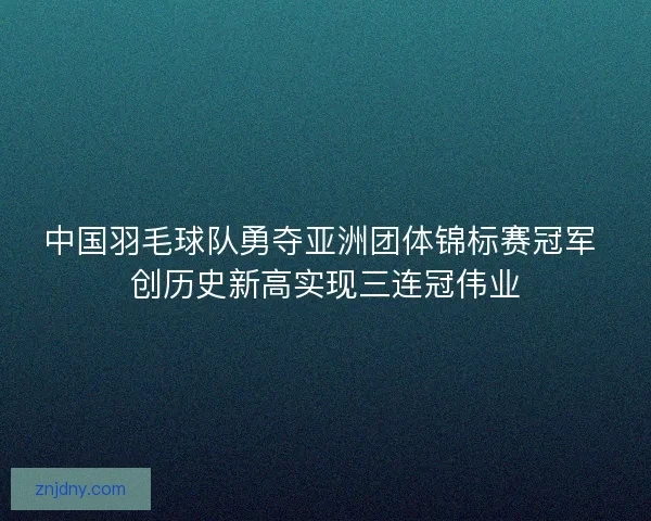 中国羽毛球队勇夺亚洲团体锦标赛冠军 创历史新高实现三连冠伟业