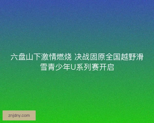 六盘山下激情燃烧 决战固原全国越野滑雪青少年U系列赛开启